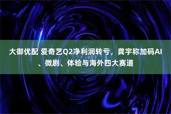 大御优配 爱奇艺Q2净利润转亏，龚宇称加码AI、微剧、体验与海外四大赛道