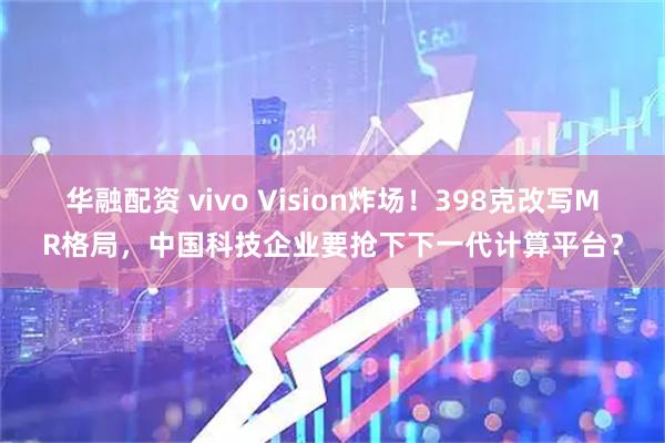 华融配资 vivo Vision炸场！398克改写MR格局，中国科技企业要抢下下一代计算平台？
