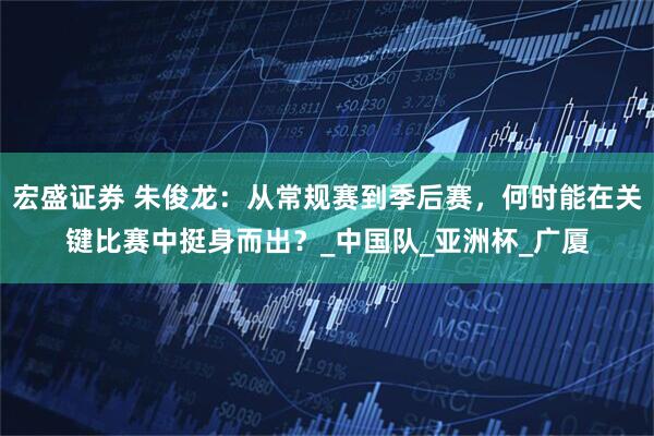宏盛证券 朱俊龙：从常规赛到季后赛，何时能在关键比赛中挺身而出？_中国队_亚洲杯_广厦