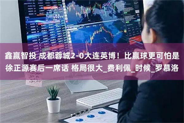 鑫赢智投 成都蓉城2-0大连英博！比赢球更可怕是徐正源赛后一席话 格局很大_费利佩_时候_罗慕洛