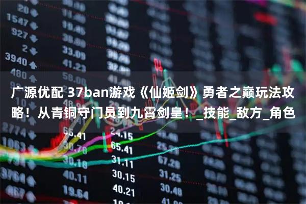 广源优配 37ban游戏《仙姬剑》勇者之巅玩法攻略！从青铜守门员到九霄剑皇！_技能_敌方_角色
